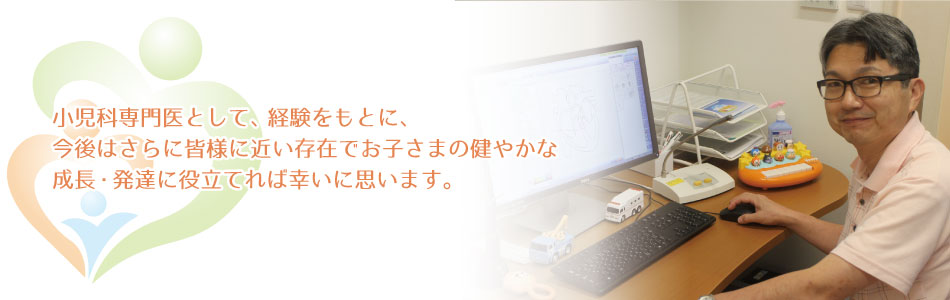 小児科専門医として、経験をもとに、今後はさらに皆様に近い存在でお子さまの健やかな成長・発達に役立てれば幸いに思います。
